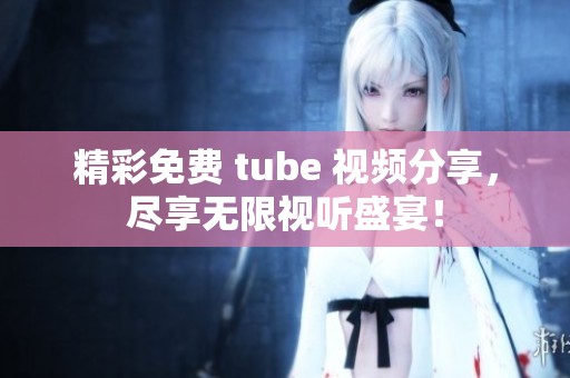 精彩免费 tube 视频分享，尽享无限视听盛宴！