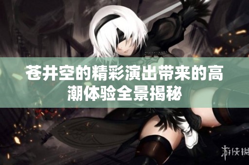 苍井空的精彩演出带来的高潮体验全景揭秘
