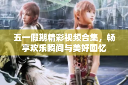 五一假期精彩视频合集，畅享欢乐瞬间与美好回忆