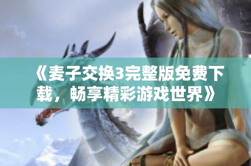 《麦子交换3完整版免费下载，畅享精彩游戏世界》