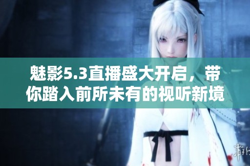 魅影5.3直播盛大开启，带你踏入前所未有的视听新境界体验