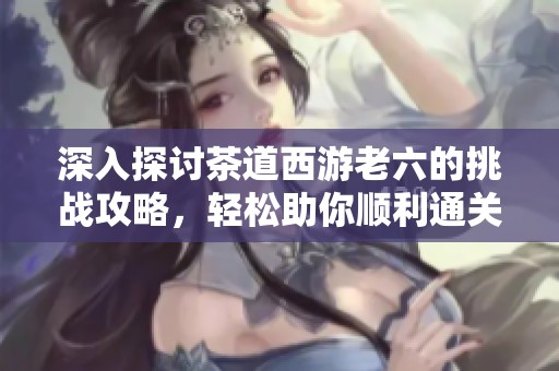 深入探讨茶道西游老六的挑战攻略，轻松助你顺利通关的全面指南与技巧分享