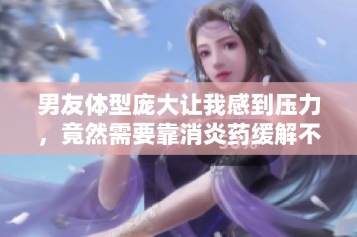 男友体型庞大让我感到压力，竟然需要靠消炎药缓解不适