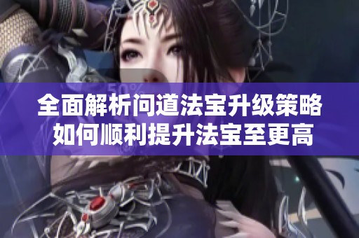 全面解析问道法宝升级策略 如何顺利提升法宝至更高等级的技巧与方法