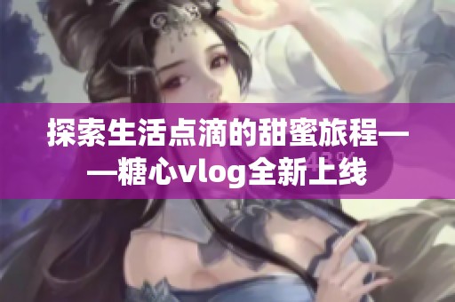 探索生活点滴的甜蜜旅程——糖心vlog全新上线
