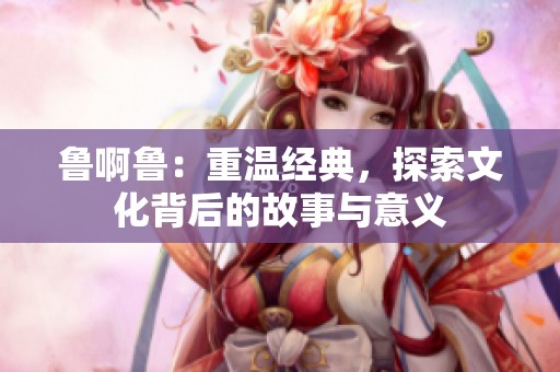 鲁啊鲁：重温经典，探索文化背后的故事与意义