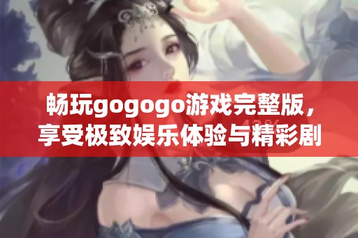 畅玩gogogo游戏完整版，享受极致娱乐体验与精彩剧情