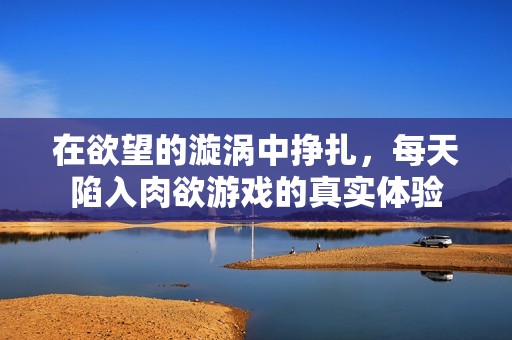 在欲望的漩涡中挣扎，每天陷入肉欲游戏的真实体验