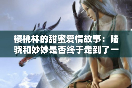 樱桃林的甜蜜爱情故事：陆骁和妙妙是否终于走到了一起