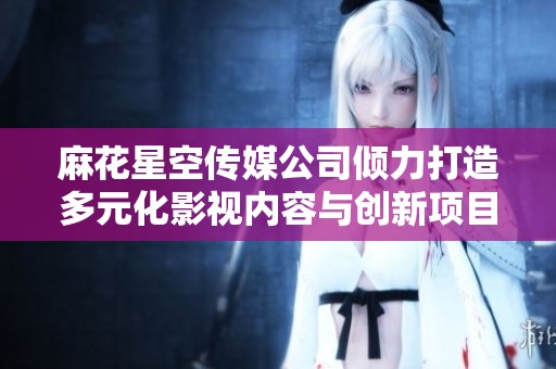 麻花星空传媒公司倾力打造多元化影视内容与创新项目