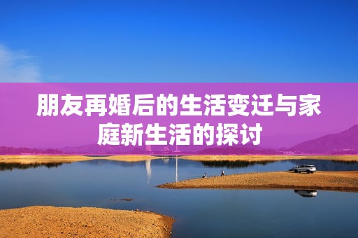 朋友再婚后的生活变迁与家庭新生活的探讨