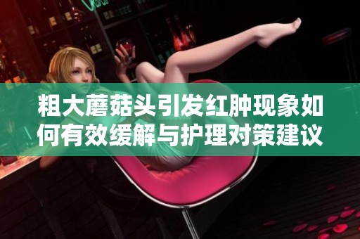 粗大蘑菇头引发红肿现象如何有效缓解与护理对策建议