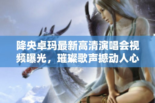 降央卓玛最新高清演唱会视频曝光，璀璨歌声撼动人心