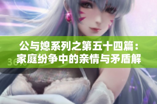公与媳系列之第五十四篇：家庭纷争中的亲情与矛盾解析