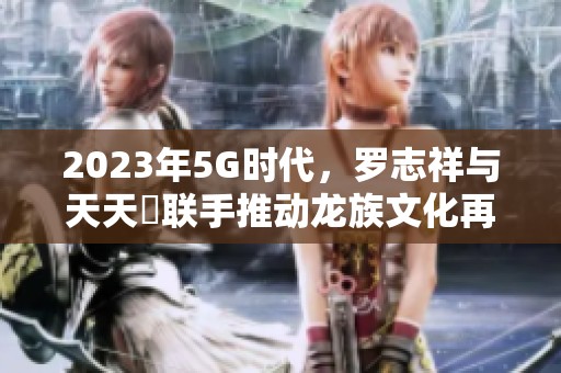 2023年5G时代，罗志祥与天天奭联手推动龙族文化再创新高