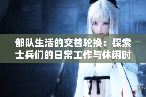 部队生活的交替轮换：探索士兵们的日常工作与休闲时光