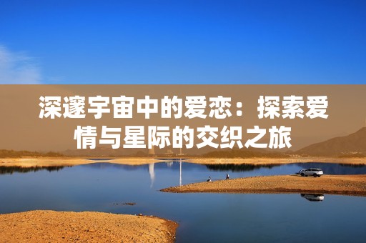 深邃宇宙中的爱恋：探索爱情与星际的交织之旅