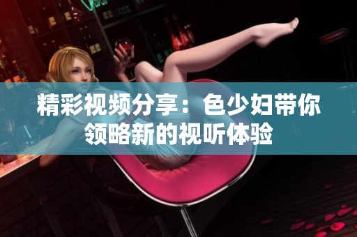 精彩视频分享：色少妇带你领略新的视听体验