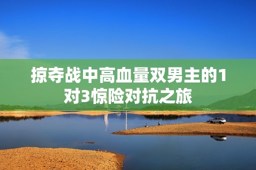 掠夺战中高血量双男主的1对3惊险对抗之旅
