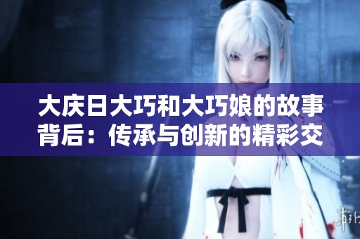 大庆日大巧和大巧娘的故事背后：传承与创新的精彩交融