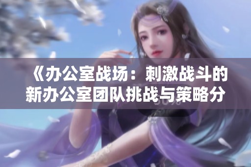 《办公室战场：刺激战斗的新办公室团队挑战与策略分享》