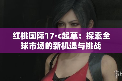 红桃国际17·c起草：探索全球市场的新机遇与挑战
