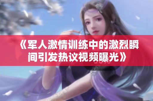 《军人激情训练中的激烈瞬间引发热议视频曝光》