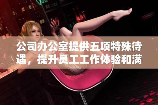 公司办公室提供五项特殊待遇，提升员工工作体验和满意度