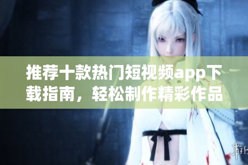 推荐十款热门短视频app下载指南，轻松制作精彩作品