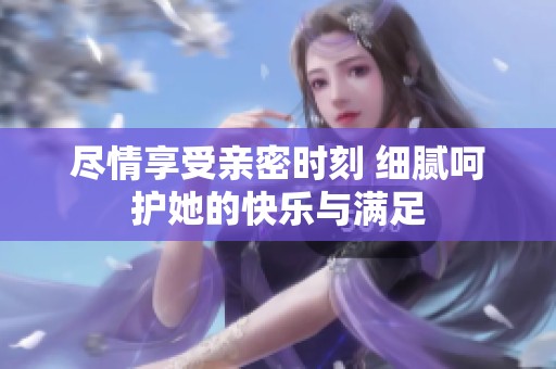 尽情享受亲密时刻 细腻呵护她的快乐与满足