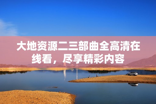 大地资源二三部曲全高清在线看，尽享精彩内容