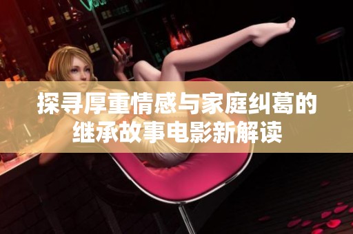 探寻厚重情感与家庭纠葛的继承故事电影新解读