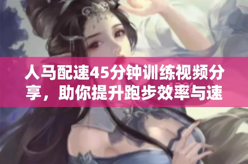 人马配速45分钟训练视频分享，助你提升跑步效率与速度