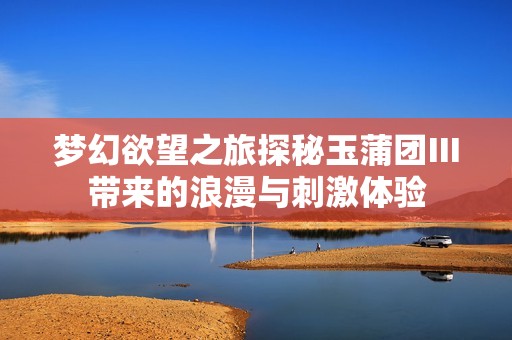 梦幻欲望之旅探秘玉蒲团Ⅲ带来的浪漫与刺激体验