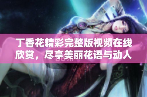 丁香花精彩完整版视频在线欣赏，尽享美丽花语与动人故事