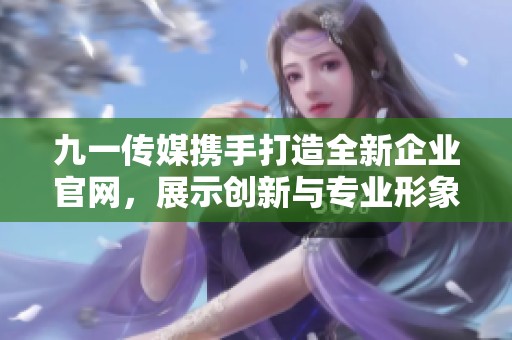 九一传媒携手打造全新企业官网，展示创新与专业形象