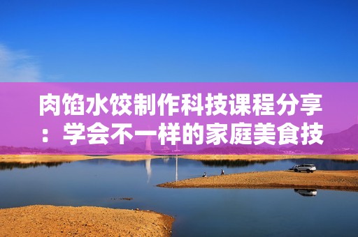 肉馅水饺制作科技课程分享：学会不一样的家庭美食技巧