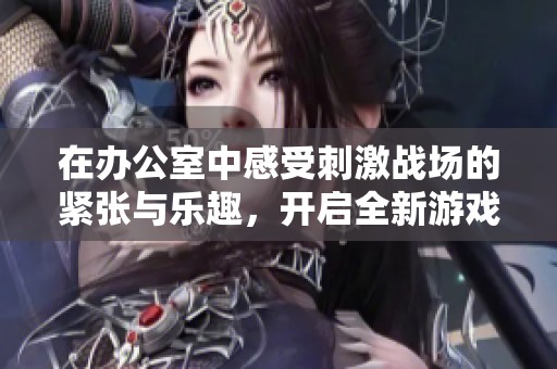 在办公室中感受刺激战场的紧张与乐趣，开启全新游戏体验