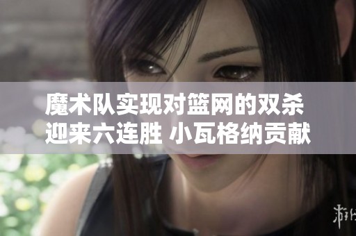 魔术队实现对篮网的双杀 迎来六连胜 小瓦格纳贡献20分约翰逊拿下25分