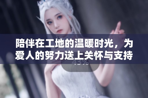 陪伴在工地的温暖时光，为爱人的努力送上关怀与支持