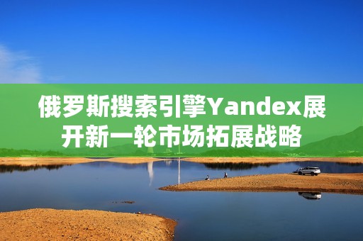 俄罗斯搜索引擎Yandex展开新一轮市场拓展战略