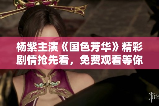 杨紫主演《国色芳华》精彩剧情抢先看，免费观看等你来体验