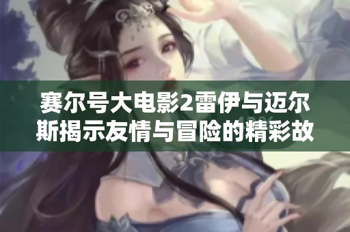 赛尔号大电影2雷伊与迈尔斯揭示友情与冒险的精彩故事解析
