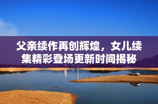 父亲续作再创辉煌，女儿续集精彩登场更新时间揭秘
