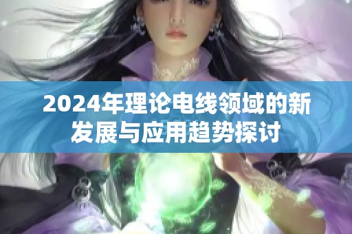 2024年理论电线领域的新发展与应用趋势探讨