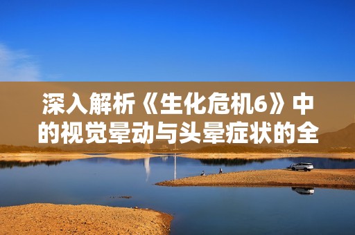 深入解析《生化危机6》中的视觉晕动与头晕症状的全面应对策略与技巧分享