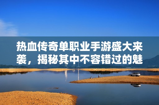 热血传奇单职业手游盛大来袭，揭秘其中不容错过的魅力与玩法