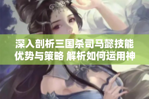 深入剖析三国杀司马懿技能优势与策略 解析如何运用神奇技能赢得胜利
