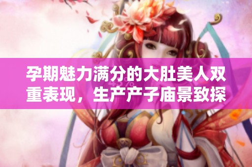 孕期魅力满分的大肚美人双重表现，生产产子庙景致探秘