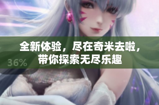 全新体验，尽在奇米去啦，带你探索无尽乐趣